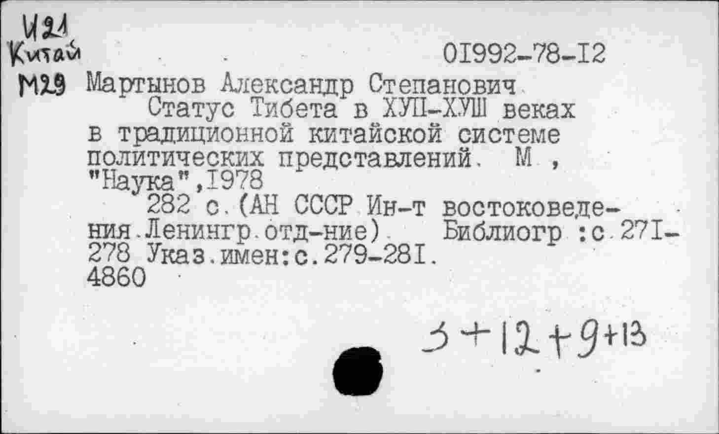 ﻿отй	.	01992-78-12
МХ9 Мартынов Александр Степанович
Статус Тибета в ХУП-ХУШ веках в традиционной китайской системе политических представлений. М , "Наука”,1978
282 с.(АН СССР Ин-т востоковедения. Ленингр. отд-ние) Библиогр :с271-278 Указ.имен:с.279-281.
4860